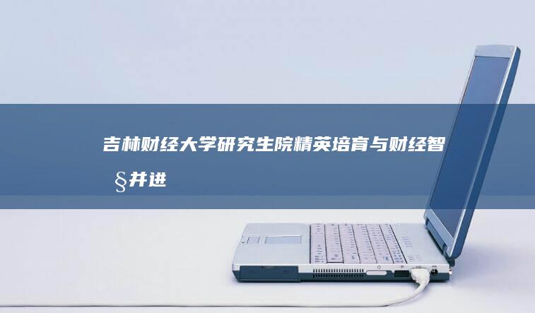 吉林财经大学研究生院：精英培育与财经智慧并进的学术殿堂